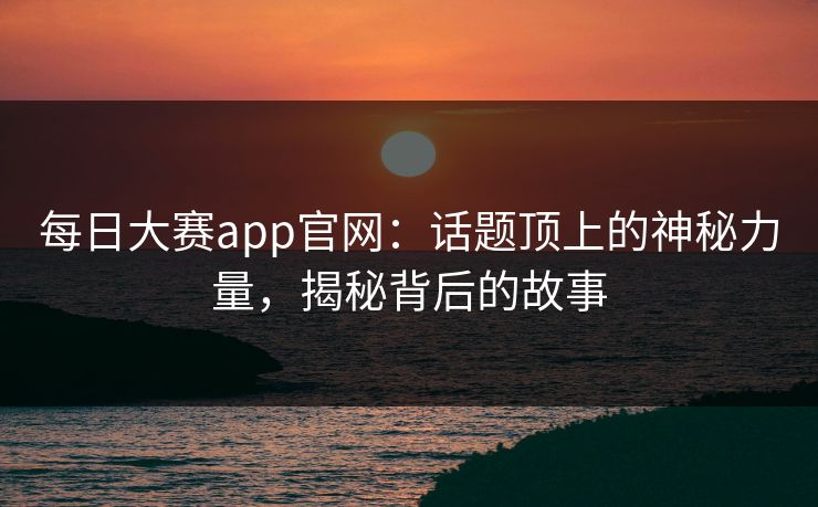 每日大赛app官网：话题顶上的神秘力量，揭秘背后的故事