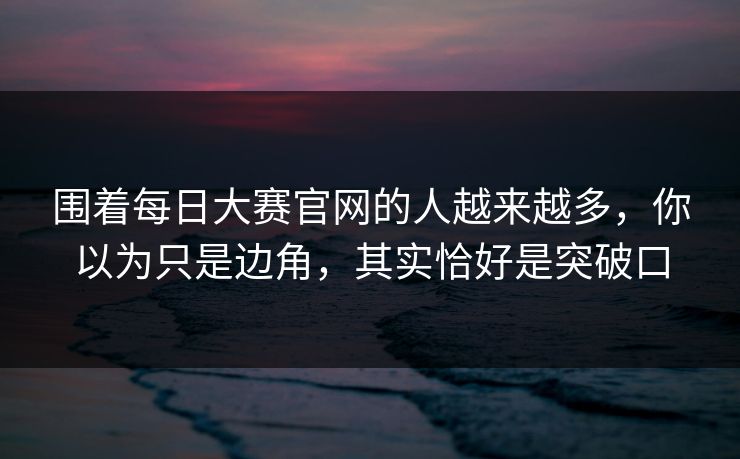 围着每日大赛官网的人越来越多，你以为只是边角，其实恰好是突破口