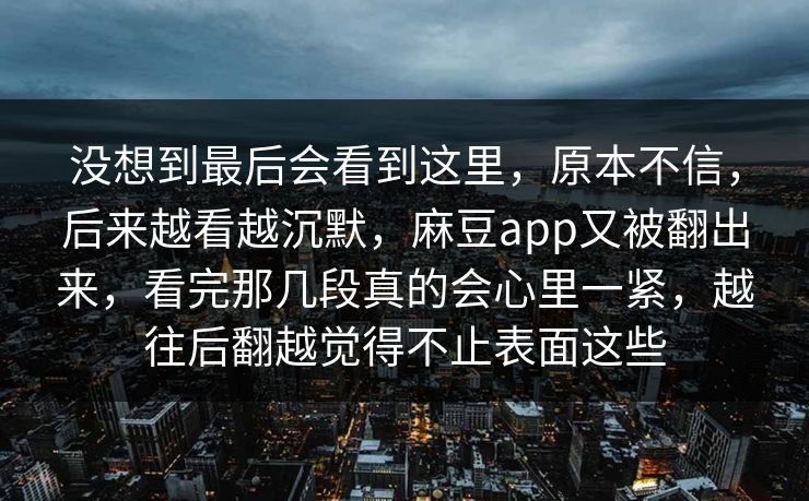 没想到最后会看到这里，原本不信，后来越看越沉默，麻豆app又被翻出来，看完那几段真的会心里一紧，越往后翻越觉得不止表面这些