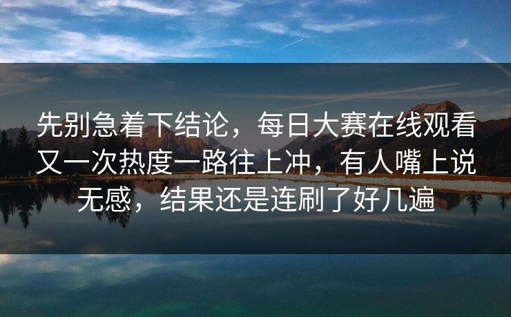 先别急着下结论，每日大赛在线观看又一次热度一路往上冲，有人嘴上说无感，结果还是连刷了好几遍