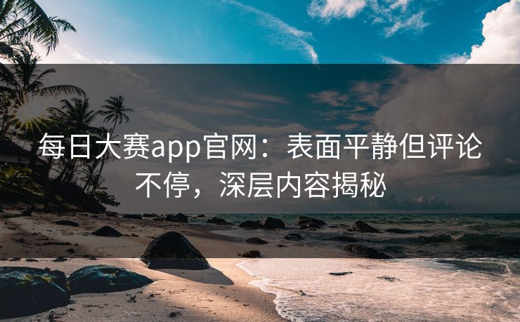 每日大赛app官网：表面平静但评论不停，深层内容揭秘