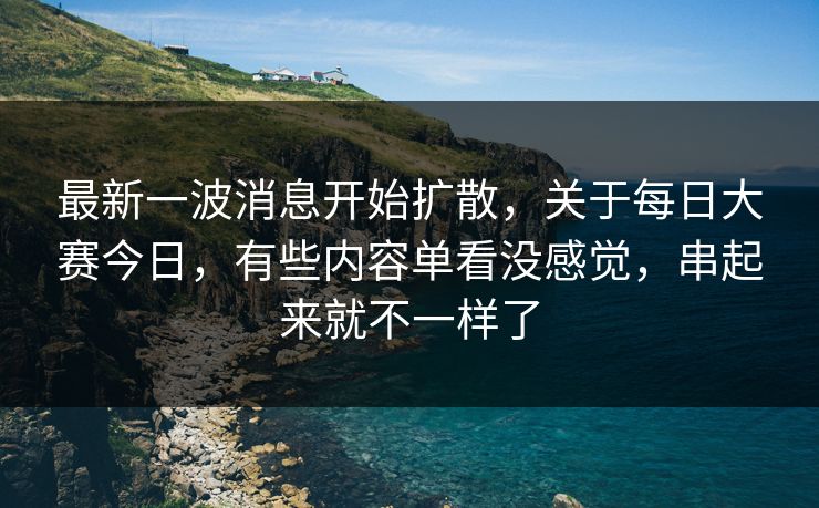 最新一波消息开始扩散，关于每日大赛今日，有些内容单看没感觉，串起来就不一样了