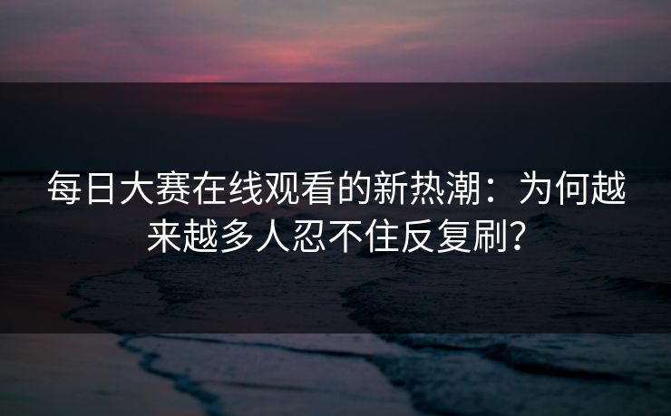 每日大赛在线观看的新热潮：为何越来越多人忍不住反复刷？