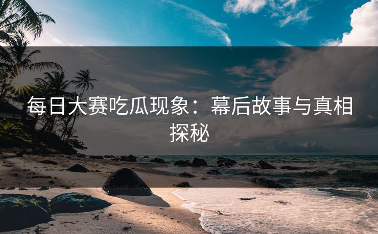 每日大赛吃瓜现象：幕后故事与真相探秘
