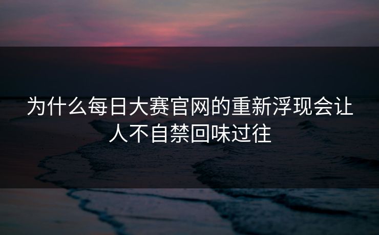 为什么每日大赛官网的重新浮现会让人不自禁回味过往