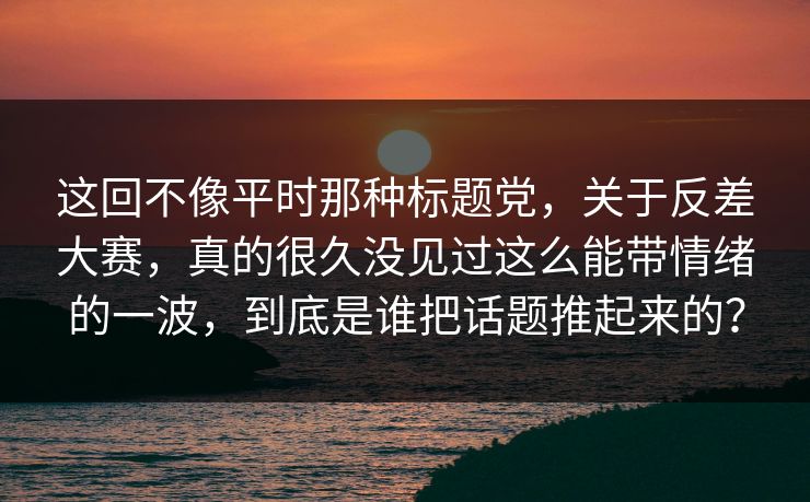 这回不像平时那种标题党，关于反差大赛，真的很久没见过这么能带情绪的一波，到底是谁把话题推起来的？