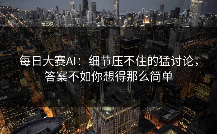 每日大赛AI：细节压不住的猛讨论，答案不如你想得那么简单