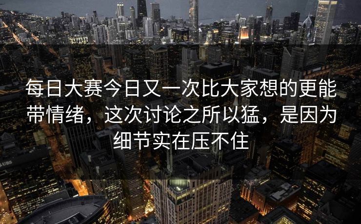 每日大赛今日又一次比大家想的更能带情绪，这次讨论之所以猛，是因为细节实在压不住