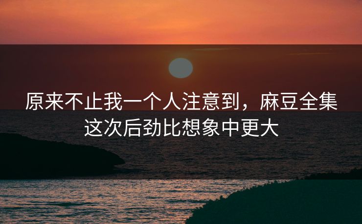 原来不止我一个人注意到，麻豆全集这次后劲比想象中更大