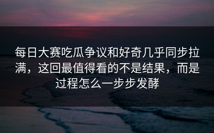 每日大赛吃瓜争议和好奇几乎同步拉满，这回最值得看的不是结果，而是过程怎么一步步发酵