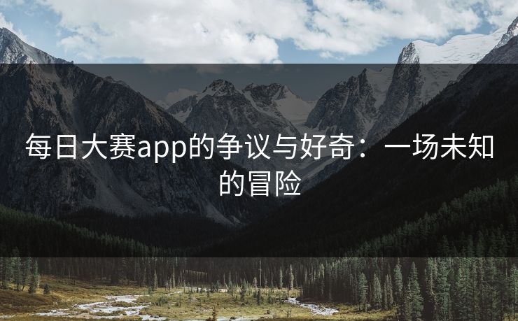 每日大赛app的争议与好奇：一场未知的冒险