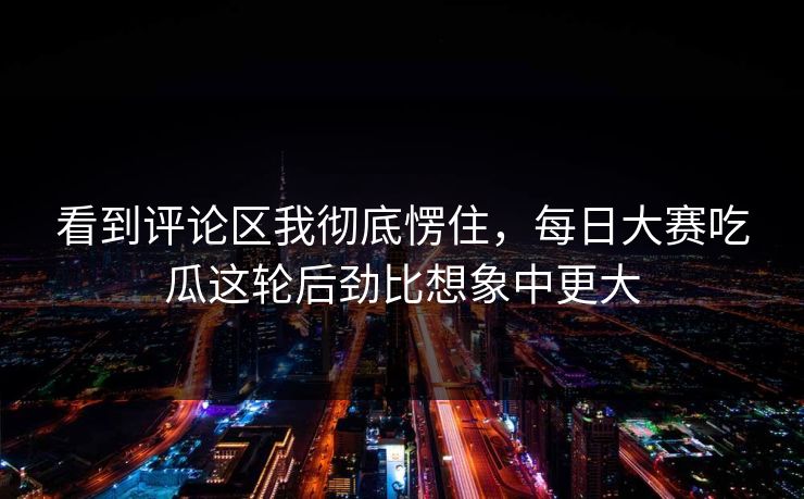 看到评论区我彻底愣住，每日大赛吃瓜这轮后劲比想象中更大