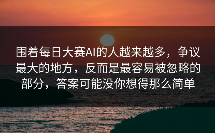 围着每日大赛AI的人越来越多，争议最大的地方，反而是最容易被忽略的部分，答案可能没你想得那么简单