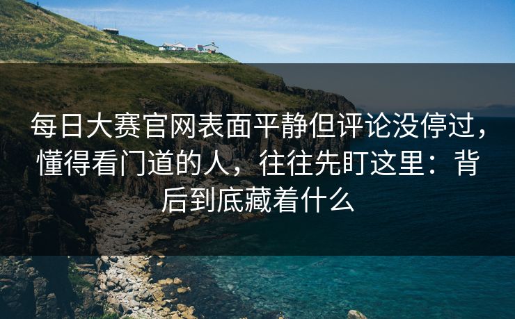 每日大赛官网表面平静但评论没停过，懂得看门道的人，往往先盯这里：背后到底藏着什么