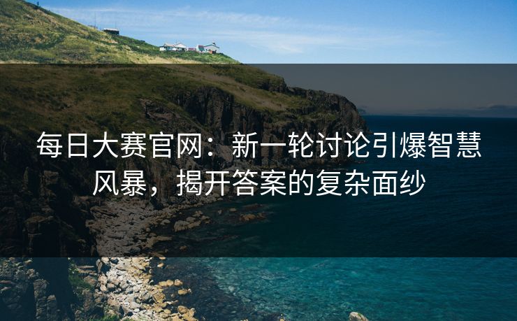 每日大赛官网：新一轮讨论引爆智慧风暴，揭开答案的复杂面纱