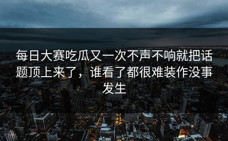 每日大赛吃瓜又一次不声不响就把话题顶上来了，谁看了都很难装作没事发生
