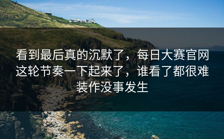 看到最后真的沉默了，每日大赛官网这轮节奏一下起来了，谁看了都很难装作没事发生