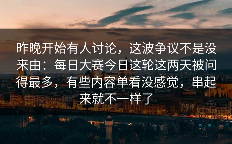 昨晚开始有人讨论，这波争议不是没来由：每日大赛今日这轮这两天被问得最多，有些内容单看没感觉，串起来就不一样了