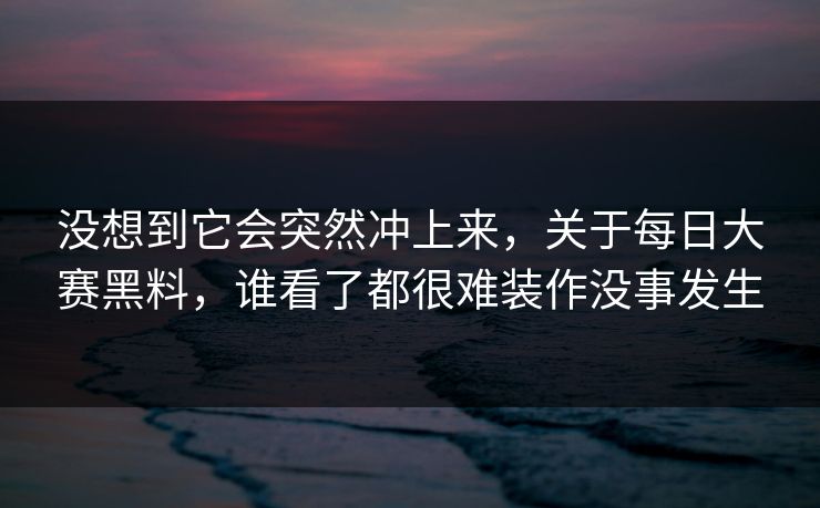 没想到它会突然冲上来，关于每日大赛黑料，谁看了都很难装作没事发生