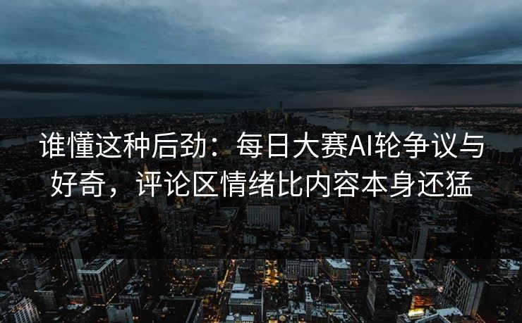 谁懂这种后劲：每日大赛AI轮争议与好奇，评论区情绪比内容本身还猛