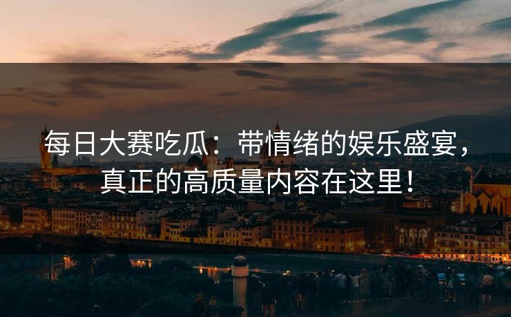 每日大赛吃瓜：带情绪的娱乐盛宴，真正的高质量内容在这里！