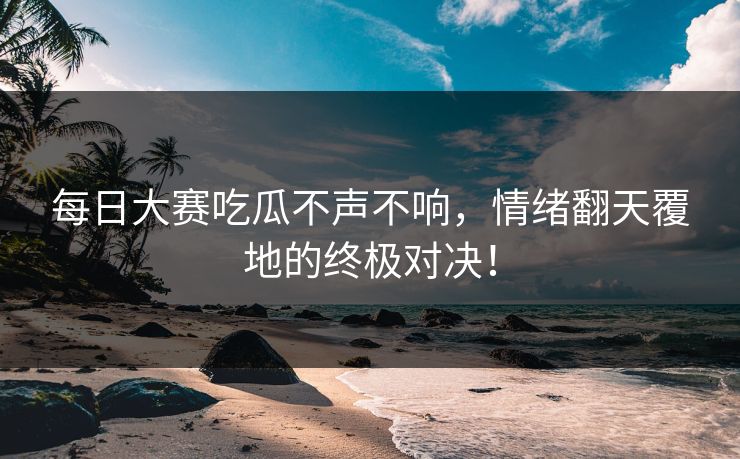 每日大赛吃瓜不声不响，情绪翻天覆地的终极对决！