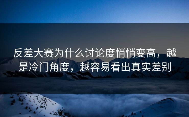反差大赛为什么讨论度悄悄变高，越是冷门角度，越容易看出真实差别