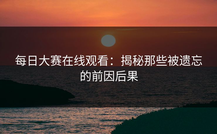 每日大赛在线观看：揭秘那些被遗忘的前因后果