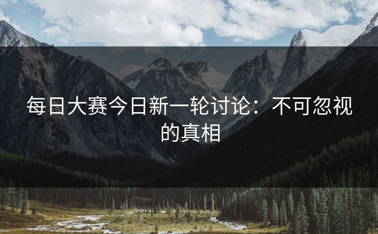 每日大赛今日新一轮讨论：不可忽视的真相