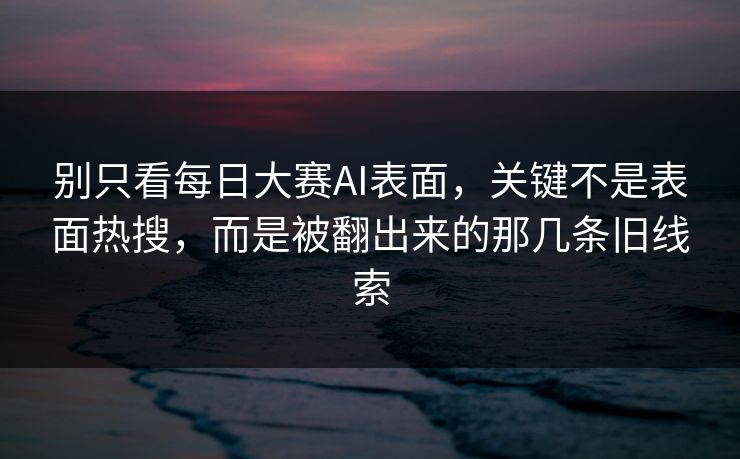 别只看每日大赛AI表面，关键不是表面热搜，而是被翻出来的那几条旧线索