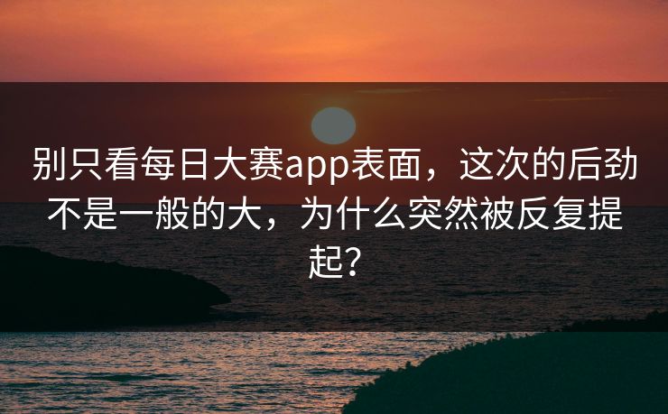 别只看每日大赛app表面，这次的后劲不是一般的大，为什么突然被反复提起？