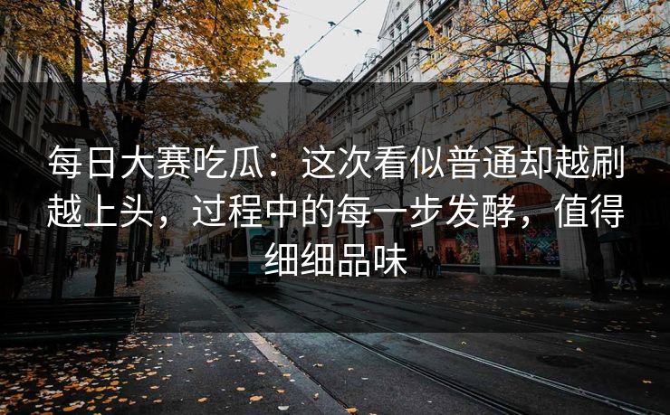 每日大赛吃瓜：这次看似普通却越刷越上头，过程中的每一步发酵，值得细细品味