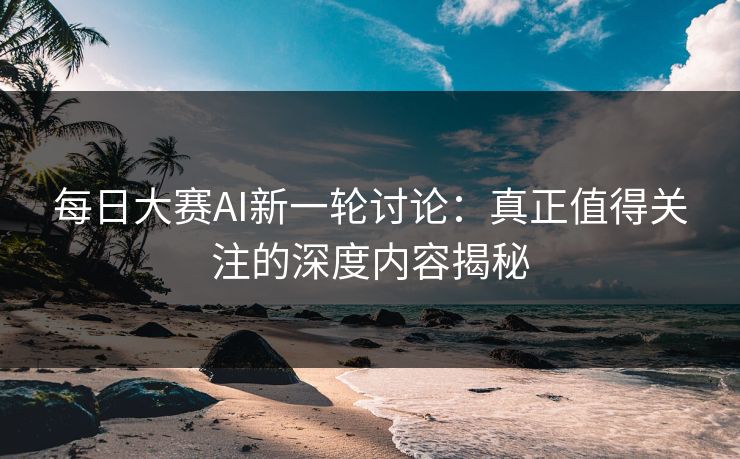 每日大赛AI新一轮讨论：真正值得关注的深度内容揭秘