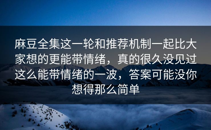 麻豆全集这一轮和推荐机制一起比大家想的更能带情绪，真的很久没见过这么能带情绪的一波，答案可能没你想得那么简单