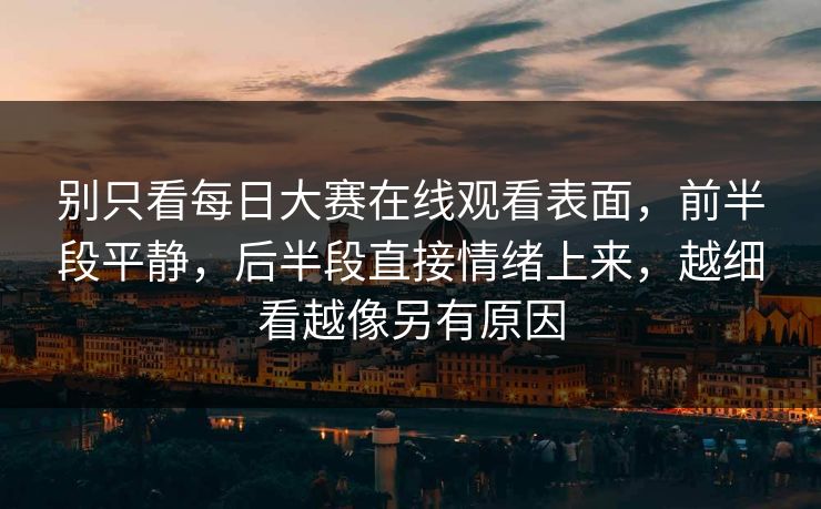 别只看每日大赛在线观看表面，前半段平静，后半段直接情绪上来，越细看越像另有原因