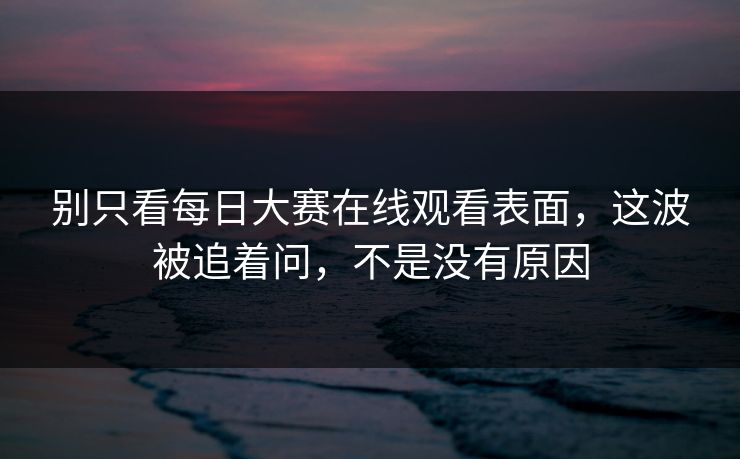 别只看每日大赛在线观看表面，这波被追着问，不是没有原因