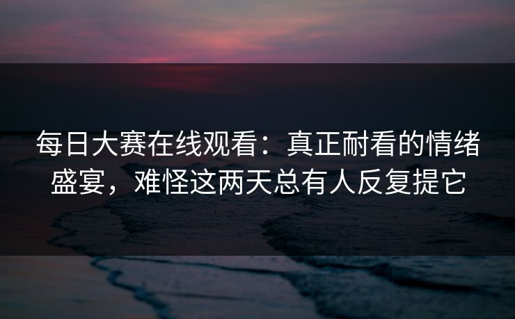 每日大赛在线观看：真正耐看的情绪盛宴，难怪这两天总有人反复提它