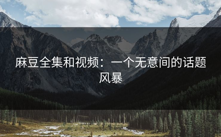 麻豆全集和视频：一个无意间的话题风暴