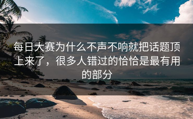 每日大赛为什么不声不响就把话题顶上来了，很多人错过的恰恰是最有用的部分