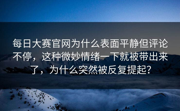 每日大赛官网为什么表面平静但评论不停，这种微妙情绪一下就被带出来了，为什么突然被反复提起？