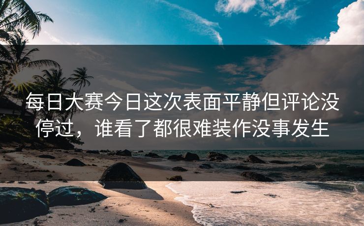 每日大赛今日这次表面平静但评论没停过，谁看了都很难装作没事发生