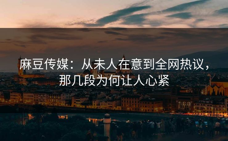 麻豆传媒：从未人在意到全网热议，那几段为何让人心紧