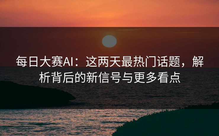 每日大赛AI：这两天最热门话题，解析背后的新信号与更多看点
