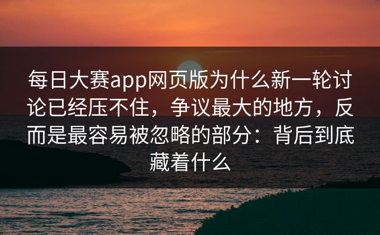 每日大赛app网页版为什么新一轮讨论已经压不住，争议最大的地方，反而是最容易被忽略的部分：背后到底藏着什么