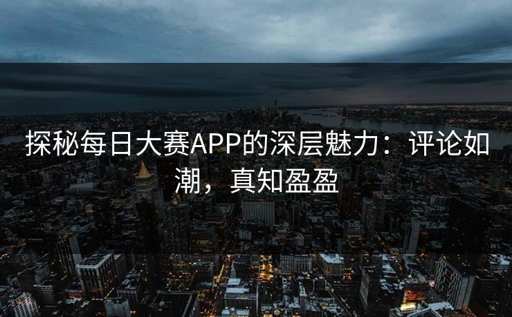 探秘每日大赛APP的深层魅力：评论如潮，真知盈盈