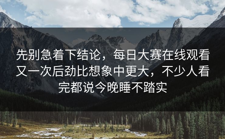 先别急着下结论，每日大赛在线观看又一次后劲比想象中更大，不少人看完都说今晚睡不踏实