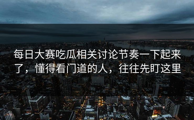每日大赛吃瓜相关讨论节奏一下起来了，懂得看门道的人，往往先盯这里