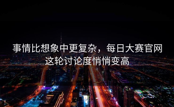 事情比想象中更复杂，每日大赛官网这轮讨论度悄悄变高