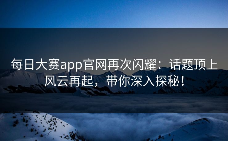 每日大赛app官网再次闪耀：话题顶上风云再起，带你深入探秘！