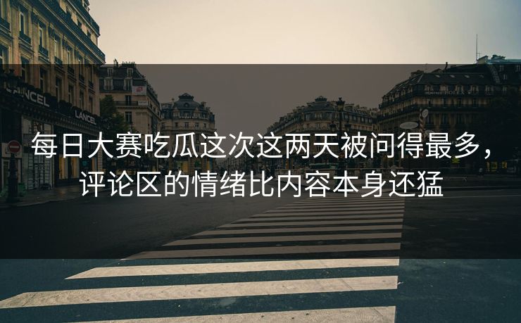 每日大赛吃瓜这次这两天被问得最多，评论区的情绪比内容本身还猛